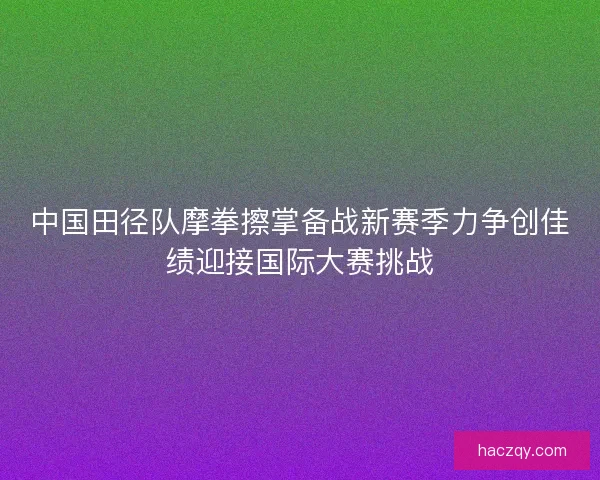 中国田径队摩拳擦掌备战新赛季力争创佳绩迎接国际大赛挑战