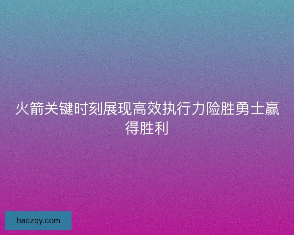 火箭关键时刻展现高效执行力险胜勇士赢得胜利