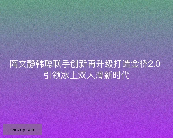 隋文静韩聪联手创新再升级打造金桥2.0 引领冰上双人滑新时代